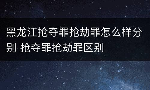 黑龙江抢夺罪抢劫罪怎么样分别 抢夺罪抢劫罪区别