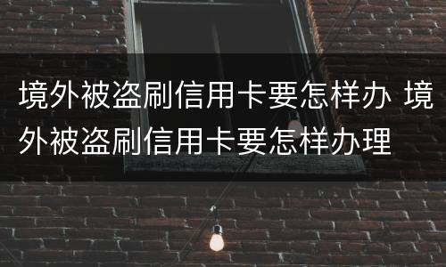 境外被盗刷信用卡要怎样办 境外被盗刷信用卡要怎样办理