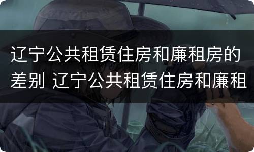 辽宁公共租赁住房和廉租房的差别 辽宁公共租赁住房和廉租房的差别在哪