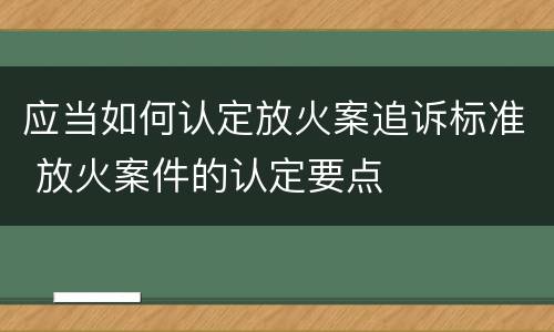 应当如何认定放火案追诉标准 放火案件的认定要点