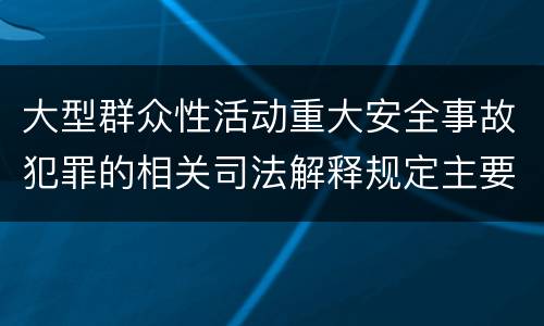 大型群众性活动重大安全事故犯罪的相关司法解释规定主要内容是什么