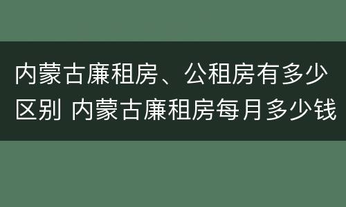 内蒙古廉租房、公租房有多少区别 内蒙古廉租房每月多少钱