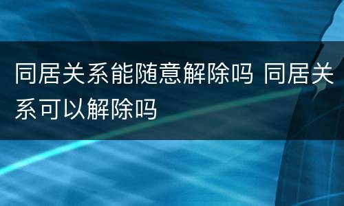同居关系能随意解除吗 同居关系可以解除吗