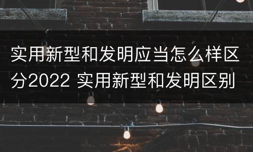 实用新型和发明应当怎么样区分2022 实用新型和发明区别