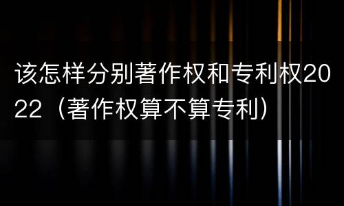 该怎样分别著作权和专利权2022（著作权算不算专利）