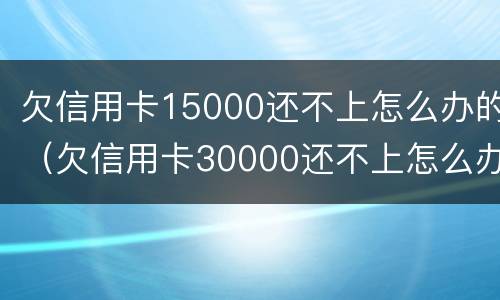 欠信用卡15000还不上怎么办的（欠信用卡30000还不上怎么办）