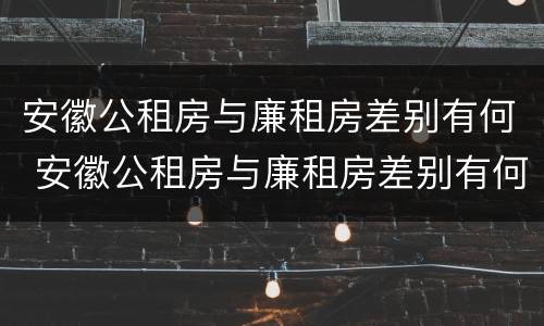 安徽公租房与廉租房差别有何 安徽公租房与廉租房差别有何影响