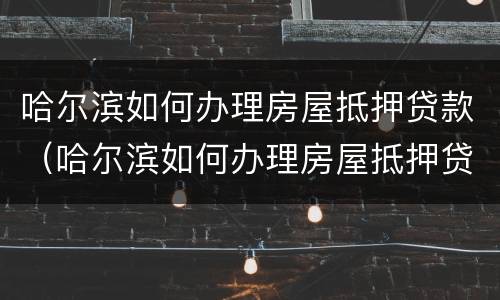 哈尔滨如何办理房屋抵押贷款（哈尔滨如何办理房屋抵押贷款手续）