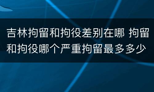吉林拘留和拘役差别在哪 拘留和拘役哪个严重拘留最多多少天