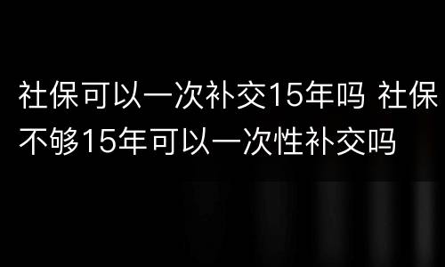 社保可以一次补交15年吗 社保不够15年可以一次性补交吗