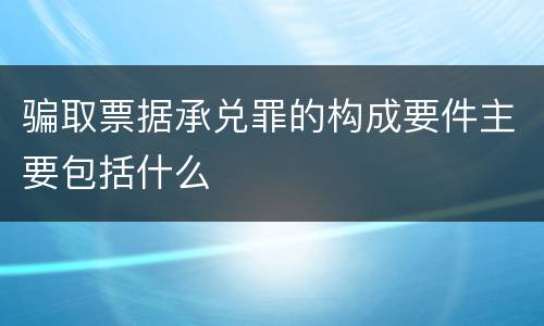 骗取票据承兑罪的构成要件主要包括什么