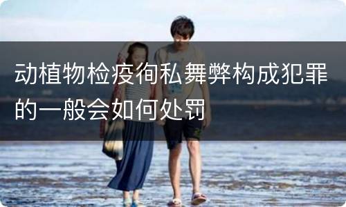 动植物检疫徇私舞弊构成犯罪的一般会如何处罚