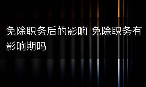 免除职务后的影响 免除职务有影响期吗