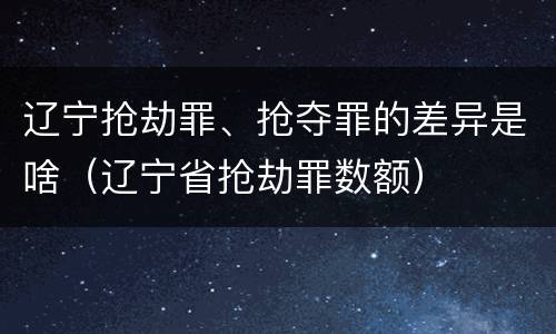 辽宁抢劫罪、抢夺罪的差异是啥（辽宁省抢劫罪数额）