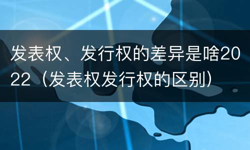 发表权、发行权的差异是啥2022（发表权发行权的区别）
