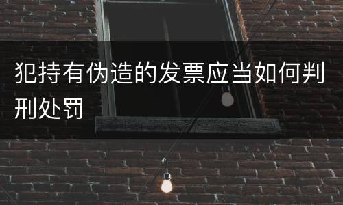 犯持有伪造的发票应当如何判刑处罚