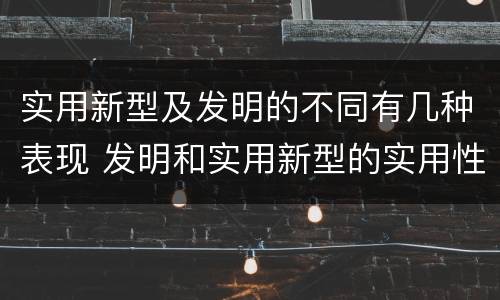 实用新型及发明的不同有几种表现 发明和实用新型的实用性