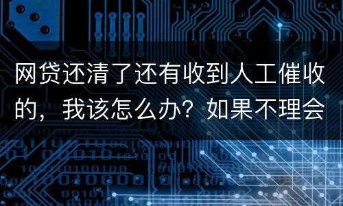 网贷还清了还有收到人工催收的，我该怎么办？如果不理会会不会爆通讯录