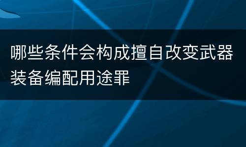 哪些条件会构成擅自改变武器装备编配用途罪