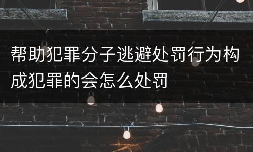 帮助犯罪分子逃避处罚行为构成犯罪的会怎么处罚