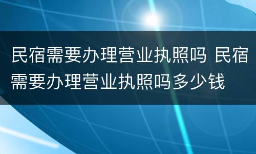 民宿需要办理营业执照吗 民宿需要办理营业执照吗多少钱