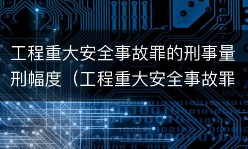 工程重大安全事故罪的刑事量刑幅度（工程重大安全事故罪的立案标准）