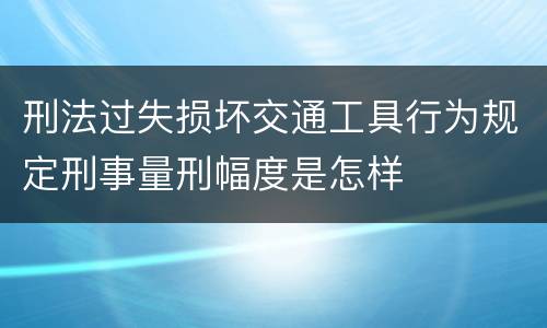 刑法过失损坏交通工具行为规定刑事量刑幅度是怎样