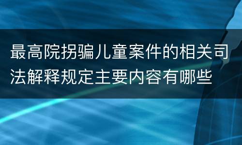 最高院拐骗儿童案件的相关司法解释规定主要内容有哪些