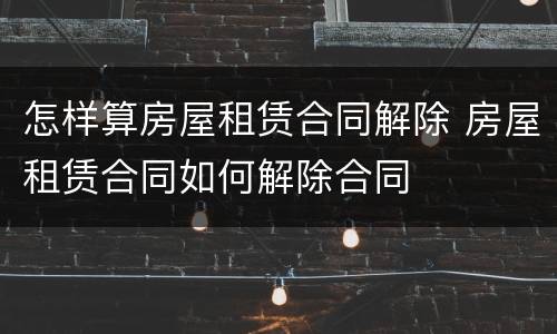 怎样算房屋租赁合同解除 房屋租赁合同如何解除合同