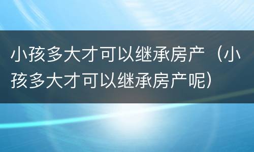 小孩多大才可以继承房产（小孩多大才可以继承房产呢）