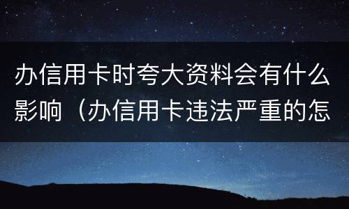 办信用卡时夸大资料会有什么影响（办信用卡违法严重的怎么处理）