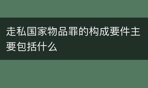 走私国家物品罪的构成要件主要包括什么