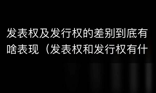 发表权及发行权的差别到底有啥表现（发表权和发行权有什么区别）