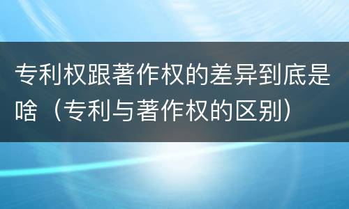 专利权跟著作权的差异到底是啥（专利与著作权的区别）