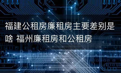 福建公租房廉租房主要差别是啥 福州廉租房和公租房