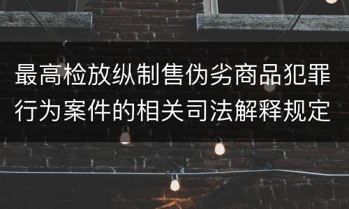 最高检放纵制售伪劣商品犯罪行为案件的相关司法解释规定有哪些主要内容