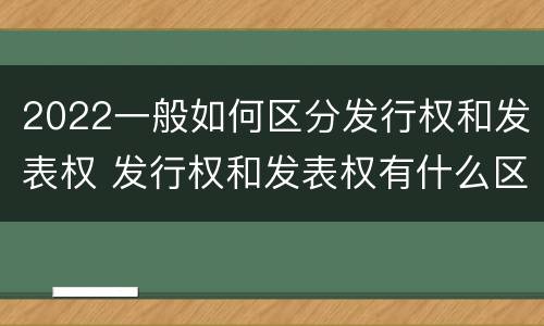 2022一般如何区分发行权和发表权 发行权和发表权有什么区别
