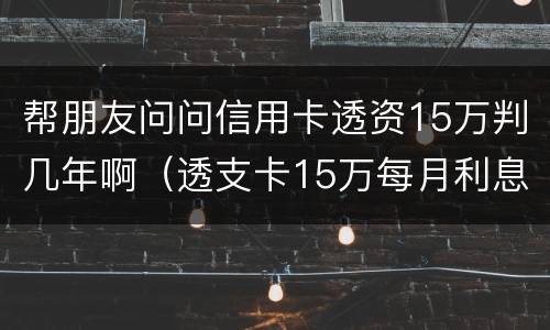 帮朋友问问信用卡透资15万判几年啊（透支卡15万每月利息是多少）