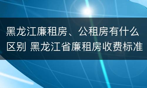 黑龙江廉租房、公租房有什么区别 黑龙江省廉租房收费标准是多少