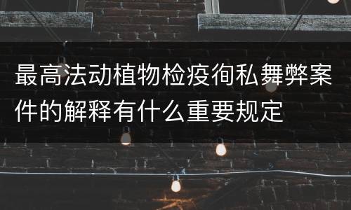 最高法动植物检疫徇私舞弊案件的解释有什么重要规定