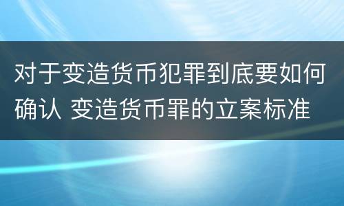 对于变造货币犯罪到底要如何确认 变造货币罪的立案标准