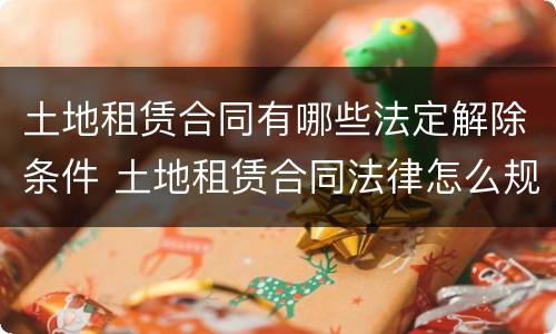 土地租赁合同有哪些法定解除条件 土地租赁合同法律怎么规定的