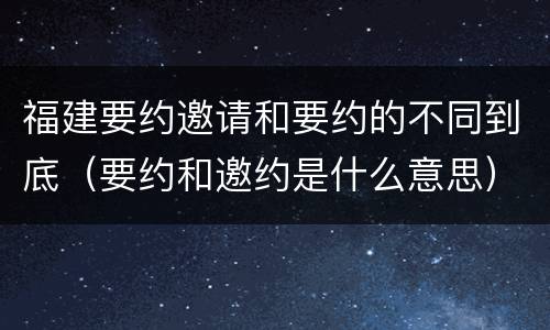 福建要约邀请和要约的不同到底（要约和邀约是什么意思）