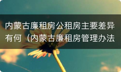 内蒙古廉租房公租房主要差异有何（内蒙古廉租房管理办法）