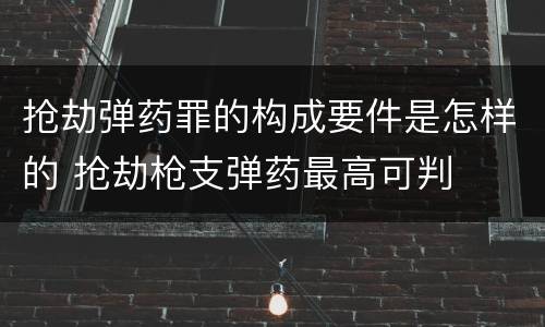 抢劫弹药罪的构成要件是怎样的 抢劫枪支弹药最高可判