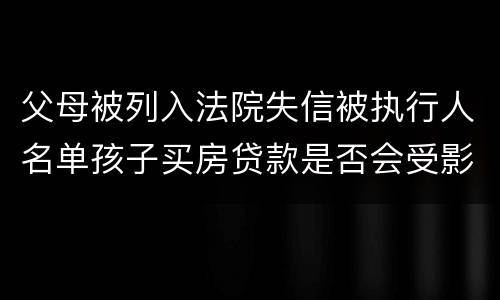 父母被列入法院失信被执行人名单孩子买房贷款是否会受影响