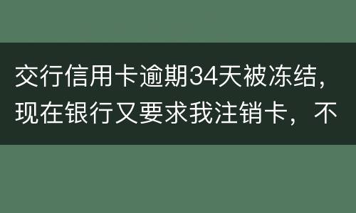 交行信用卡逾期34天被冻结，现在银行又要求我注销卡，不能解冻