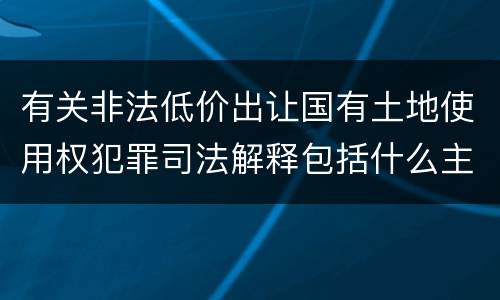 有关非法低价出让国有土地使用权犯罪司法解释包括什么主要内容