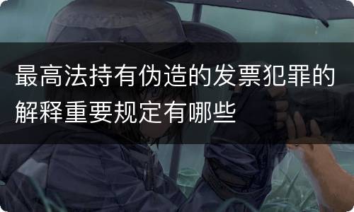 最高法持有伪造的发票犯罪的解释重要规定有哪些