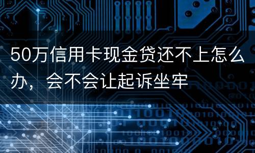 50万信用卡现金贷还不上怎么办，会不会让起诉坐牢